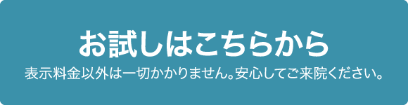 お試しはこちらから 表示料金以外は一切かかりません。安心してご来院ください。