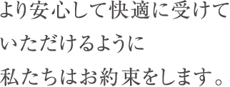 より安心して快適に受けていただけるように私たちはお約束をします。