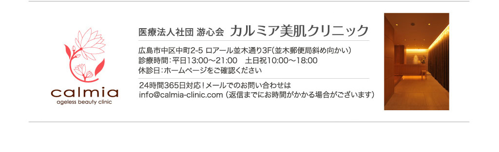 医療法人社団 游心会カルミア美肌クリニック 広島市中区中町2-5 ロアール並木通り3F（並木郵便局斜め向かい）診療時間：平日13:00～21:00　土日祝10:00～18:00休診日：ホームページをご確認ください。24時間365日対応！メールでのお問い合わせはinfo@calmia-clinic.com（返信までにお時間がかかる場合がございます）※お子様連れでのご来院はご遠慮ください。